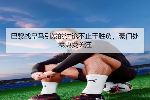 巴黎战皇马引发的讨论不止于胜负，豪门处境更受关注